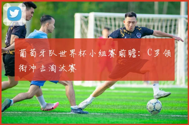 葡萄牙队世界杯小组赛前瞻:C罗领衔冲击淘汰赛