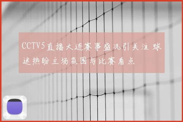 CCTV5直播大连赛事盛况引关注 球迷热盼主场氛围与比赛看点