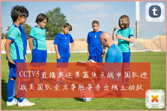 CCTV5直播奥运男篮焦点战中国队迎战美国队全力争胜争夺出线主动权