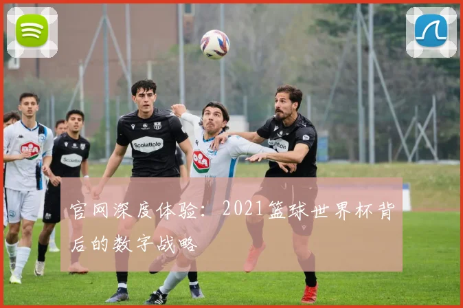 官网深度体验:2021篮球世界杯背后的数字战略
