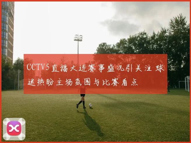 CCTV5直播大连赛事盛况引关注 球迷热盼主场氛围与比赛看点