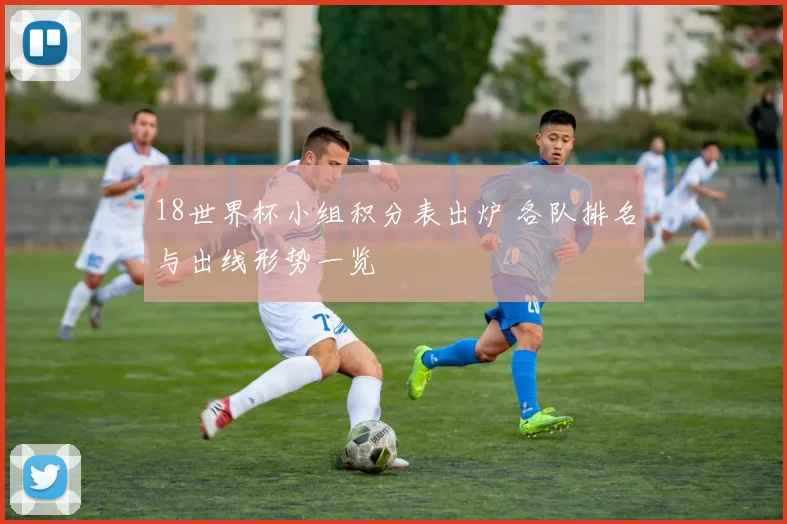 18世界杯小组积分表出炉 各队排名与出线形势一览