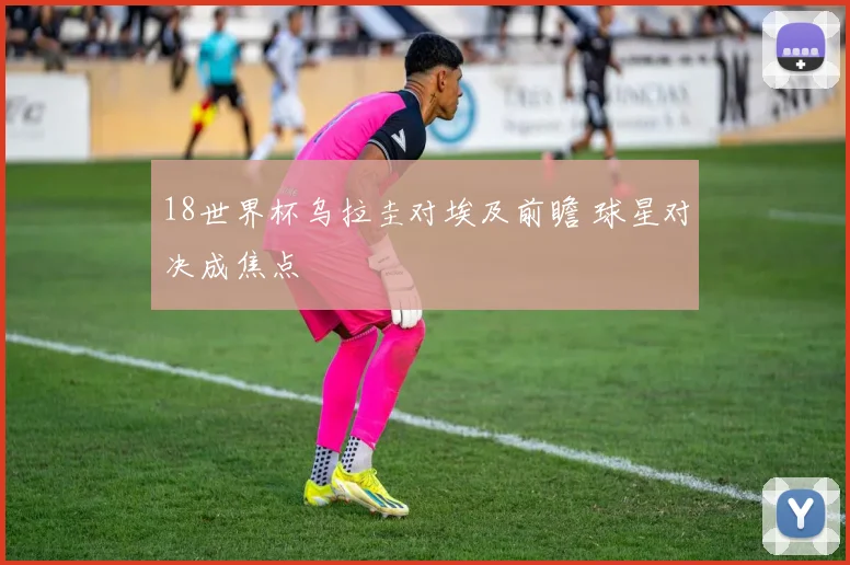 18世界杯乌拉圭对埃及前瞻 球星对决成焦点