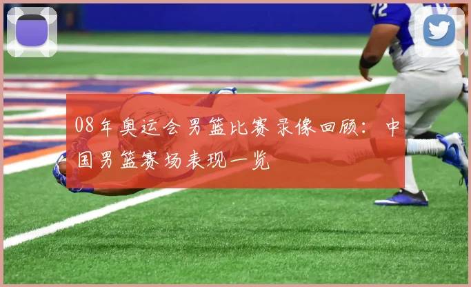 08年奥运会男篮比赛录像回顾：中国男篮赛场表现一览
