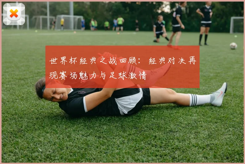 世界杯经典之战回顾：经典对决再现赛场魅力与足球激情