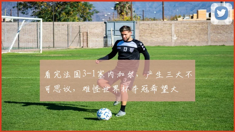 看完法国3-1塞内加尔,产生三大不可思议,难怪世界杯夺冠希望大