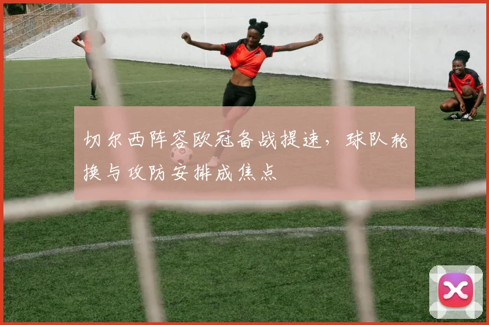 切尔西阵容欧冠备战提速，球队轮换与攻防安排成焦点