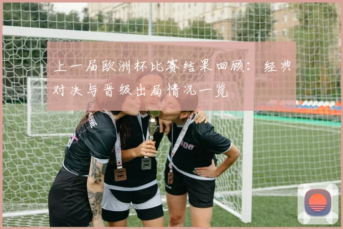 上一届欧洲杯比赛结果回顾：经典对决与晋级出局情况一览