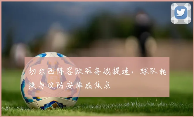 切尔西阵容欧冠备战提速,球队轮换与攻防安排成焦点