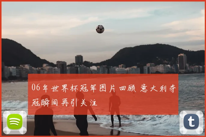 06年世界杯冠军图片回顾 意大利夺冠瞬间再引关注
