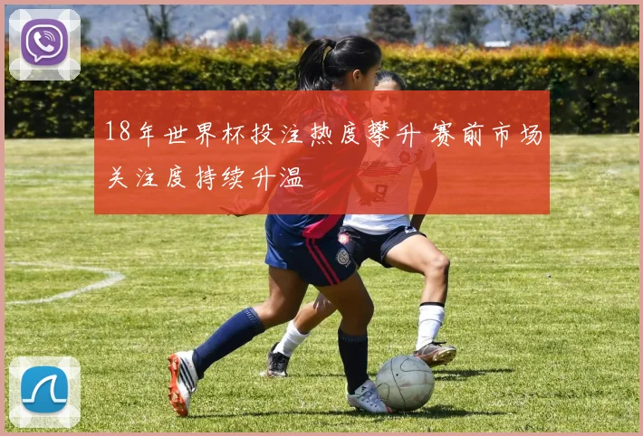 18年世界杯投注热度攀升 赛前市场关注度持续升温