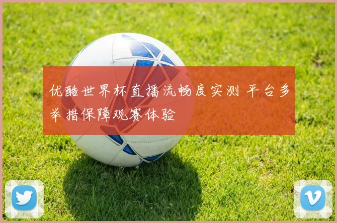 优酷世界杯直播流畅度实测 平台多举措保障观赛体验