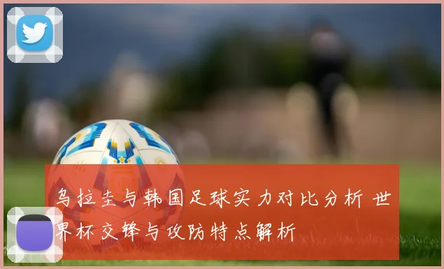 乌拉圭与韩国足球实力对比分析 世界杯交锋与攻防特点解析
