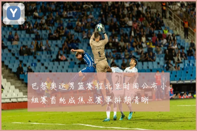 巴黎奥运男篮赛程北京时间公布小组赛首轮成焦点赛事排期清晰