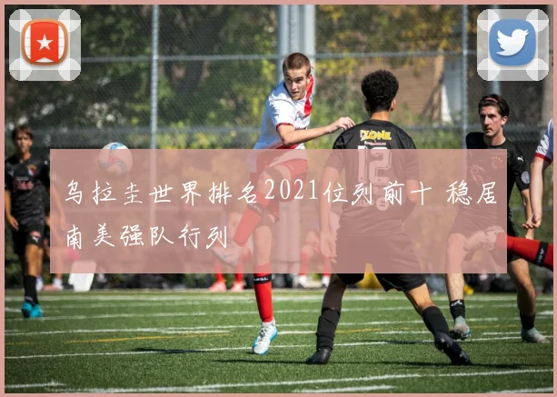 乌拉圭世界排名2021位列前十 稳居南美强队行列