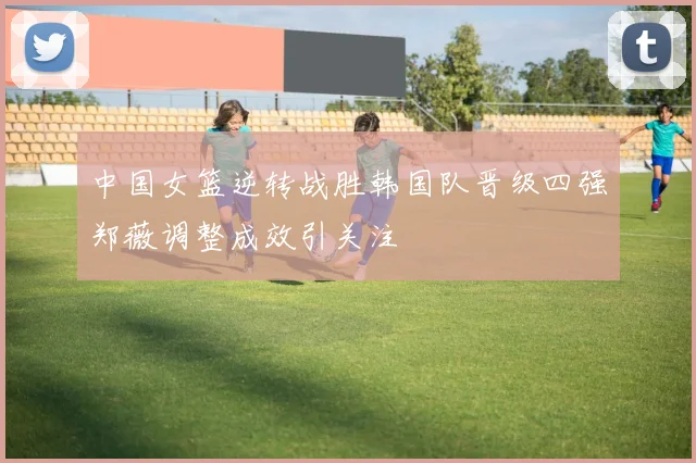 中国女篮逆转战胜韩国队晋级四强郑薇调整成效引关注
