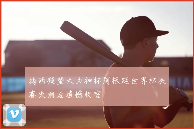 梅西凝望大力神杯阿根廷世界杯决赛失利后遗憾收官