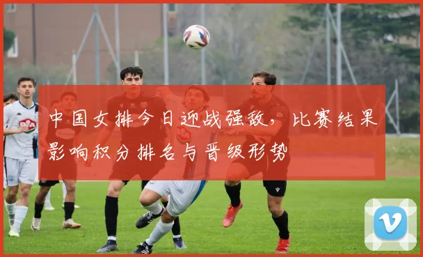 中国女排今日迎战强敌，比赛结果影响积分排名与晋级形势