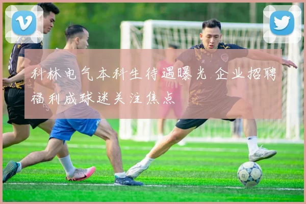 科林电气本科生待遇曝光 企业招聘福利成球迷关注焦点