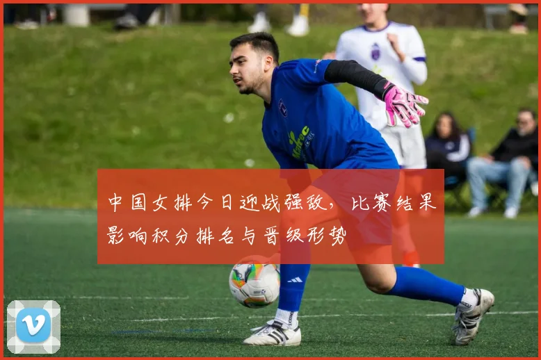 中国女排今日迎战强敌，比赛结果影响积分排名与晋级形势