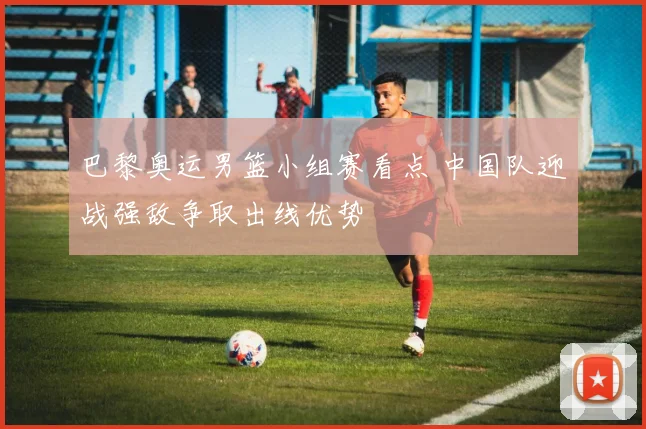 巴黎奥运男篮小组赛看点 中国队迎战强敌争取出线优势