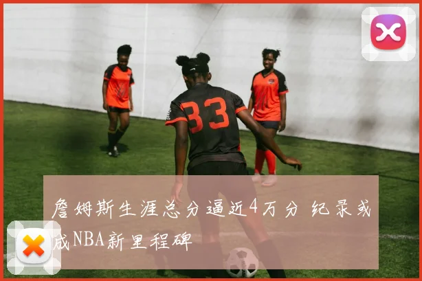 詹姆斯生涯总分逼近4万分 纪录或成NBA新里程碑