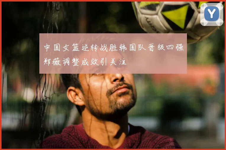 中国女篮逆转战胜韩国队晋级四强郑薇调整成效引关注
